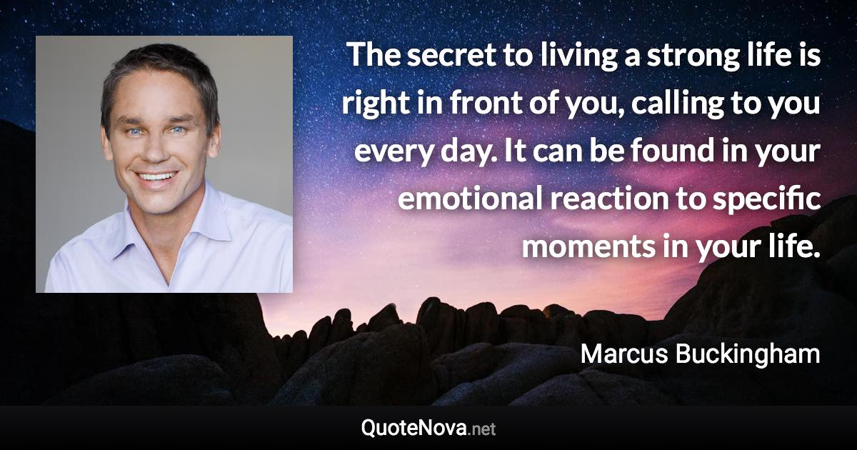 The secret to living a strong life is right in front of you, calling to you every day. It can be found in your emotional reaction to specific moments in your life. - Marcus Buckingham quote