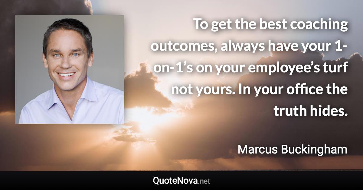 To get the best coaching outcomes, always have your 1-on-1’s on your employee’s turf not yours. In your office the truth hides. - Marcus Buckingham quote