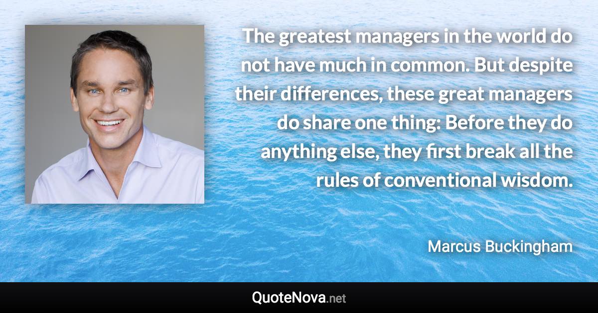 The greatest managers in the world do not have much in common. But despite their differences, these great managers do share one thing: Before they do anything else, they first break all the rules of conventional wisdom. - Marcus Buckingham quote