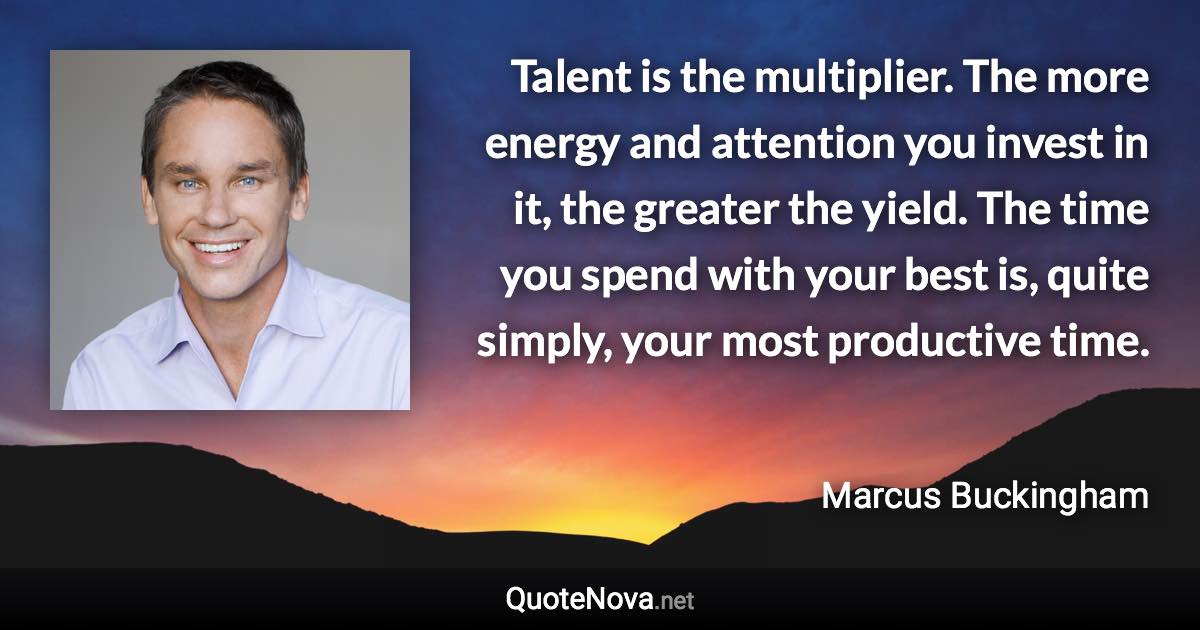 Talent is the multiplier. The more energy and attention you invest in it, the greater the yield. The time you spend with your best is, quite simply, your most productive time. - Marcus Buckingham quote