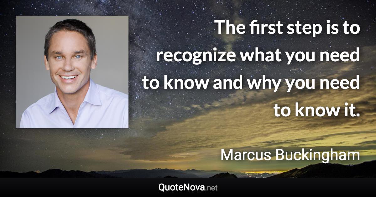 The first step is to recognize what you need to know and why you need to know it. - Marcus Buckingham quote