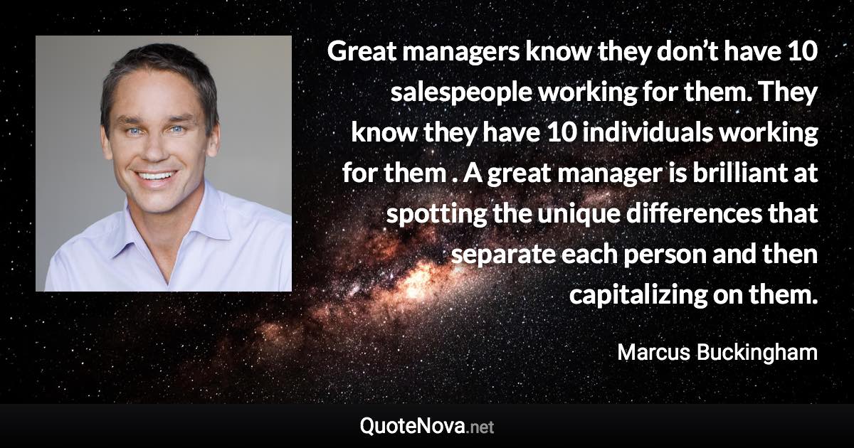Great managers know they don’t have 10 salespeople working for them. They know they have 10 individuals working for them . A great manager is brilliant at spotting the unique differences that separate each person and then capitalizing on them. - Marcus Buckingham quote