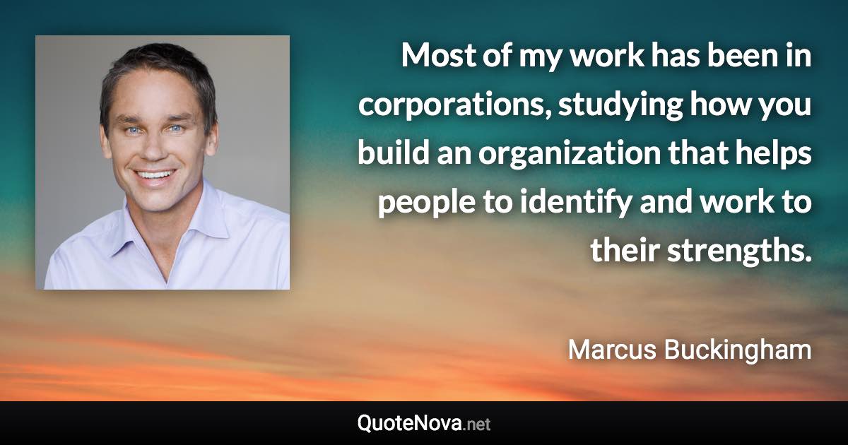 Most of my work has been in corporations, studying how you build an organization that helps people to identify and work to their strengths. - Marcus Buckingham quote