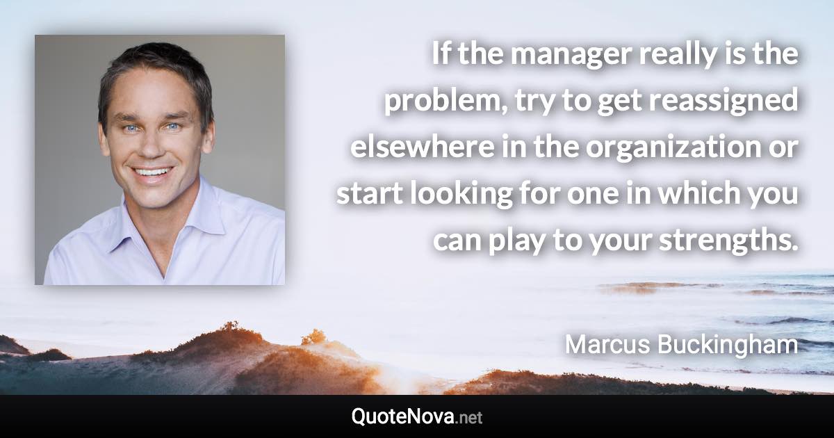 If the manager really is the problem, try to get reassigned elsewhere in the organization or start looking for one in which you can play to your strengths. - Marcus Buckingham quote