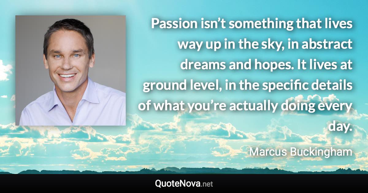 Passion isn’t something that lives way up in the sky, in abstract dreams and hopes. It lives at ground level, in the specific details of what you’re actually doing every day. - Marcus Buckingham quote