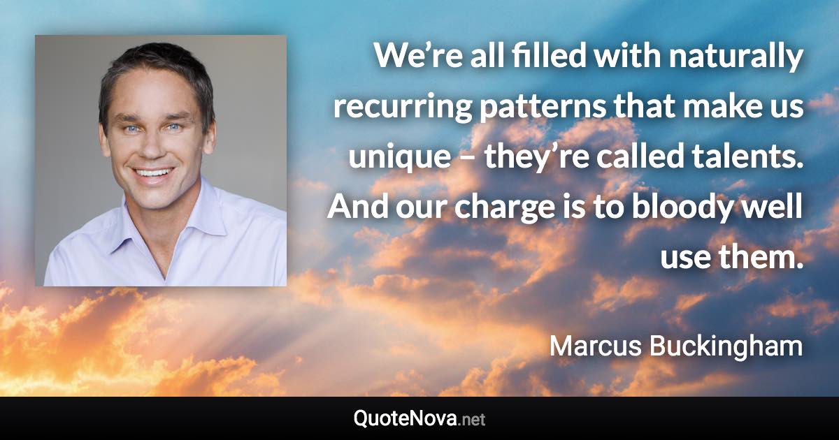 We’re all filled with naturally recurring patterns that make us unique – they’re called talents. And our charge is to bloody well use them. - Marcus Buckingham quote