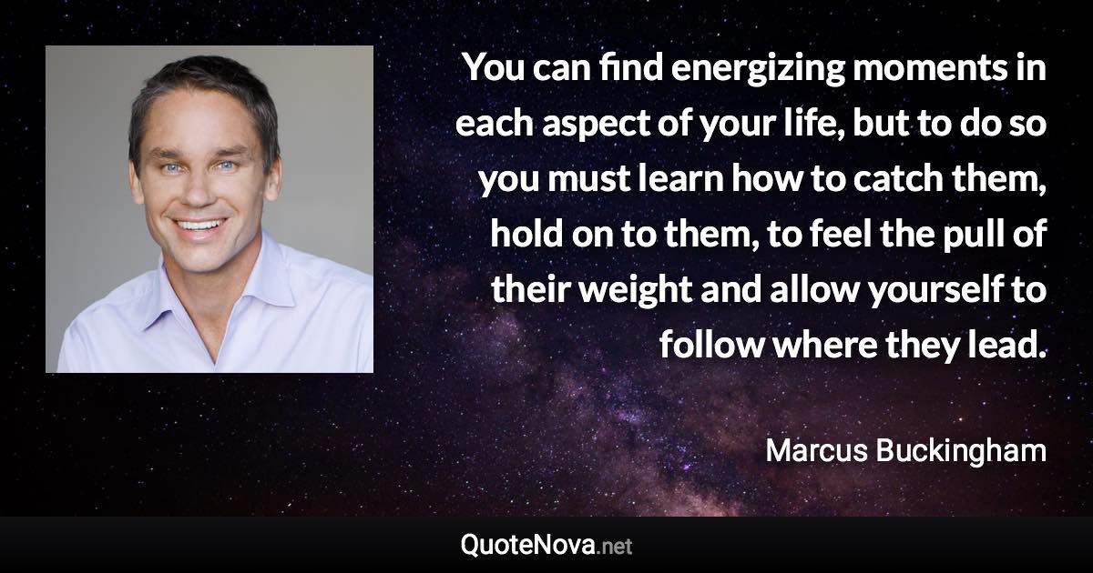 You can find energizing moments in each aspect of your life, but to do so you must learn how to catch them, hold on to them, to feel the pull of their weight and allow yourself to follow where they lead. - Marcus Buckingham quote