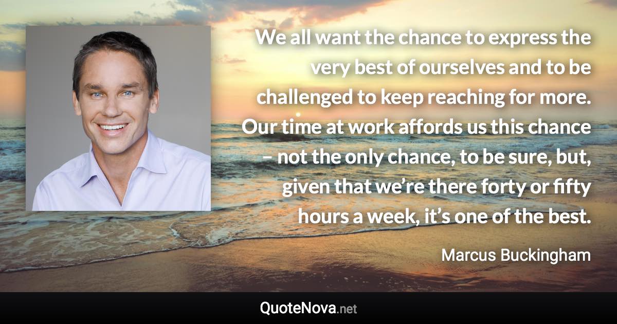 We all want the chance to express the very best of ourselves and to be challenged to keep reaching for more. Our time at work affords us this chance – not the only chance, to be sure, but, given that we’re there forty or fifty hours a week, it’s one of the best. - Marcus Buckingham quote