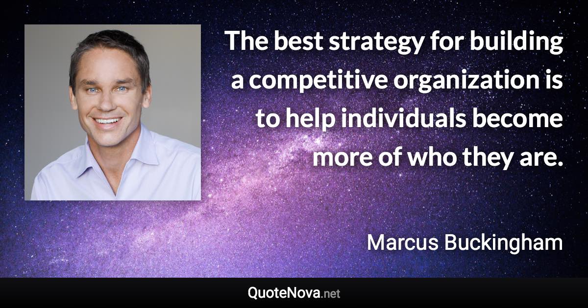 The best strategy for building a competitive organization is to help individuals become more of who they are. - Marcus Buckingham quote