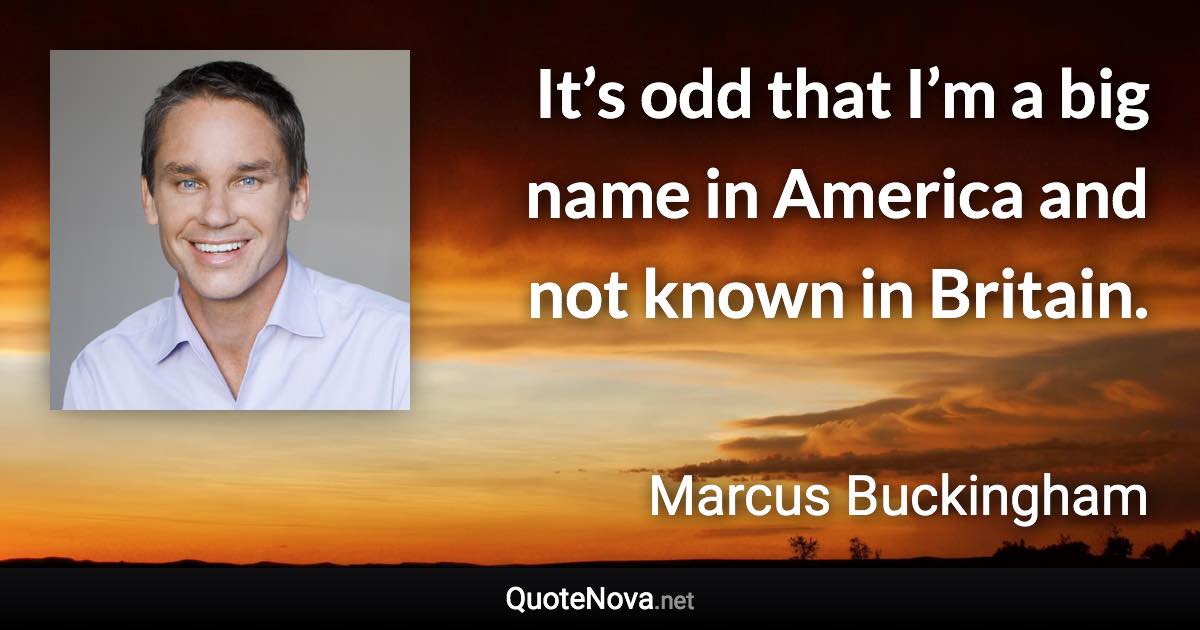 It’s odd that I’m a big name in America and not known in Britain. - Marcus Buckingham quote