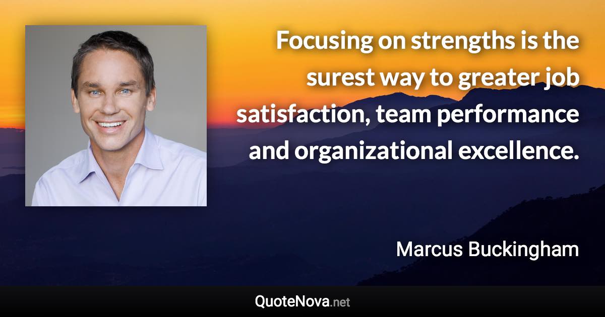 Focusing on strengths is the surest way to greater job satisfaction, team performance and organizational excellence. - Marcus Buckingham quote