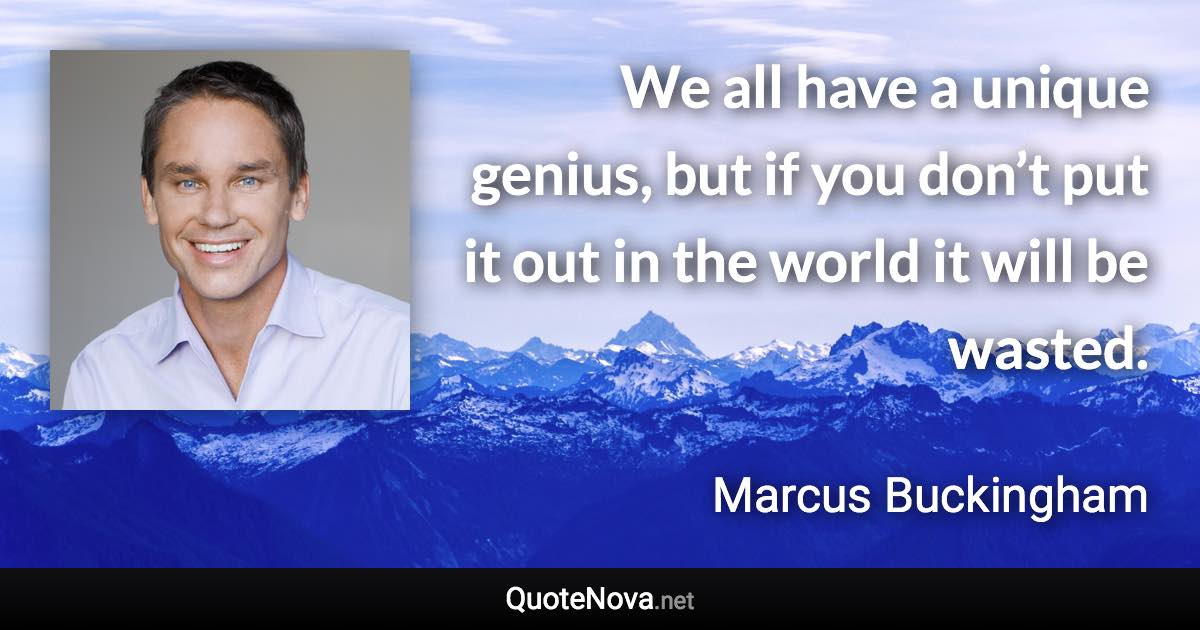We all have a unique genius, but if you don’t put it out in the world it will be wasted. - Marcus Buckingham quote