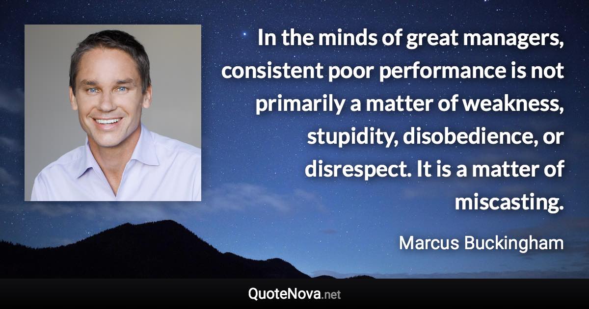 In the minds of great managers, consistent poor performance is not primarily a matter of weakness, stupidity, disobedience, or disrespect. It is a matter of miscasting. - Marcus Buckingham quote