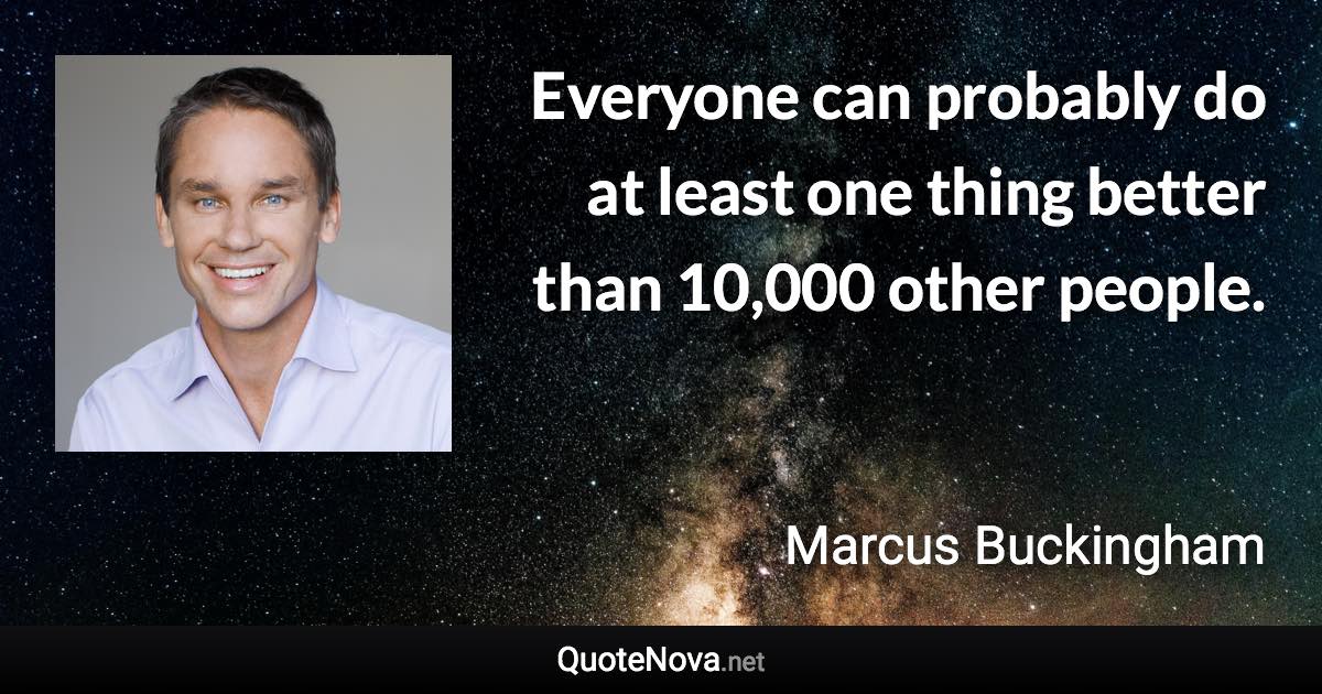 Everyone can probably do at least one thing better than 10,000 other people. - Marcus Buckingham quote