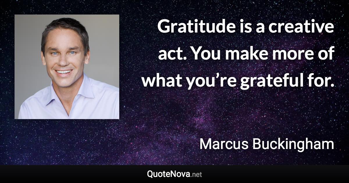 Gratitude is a creative act. You make more of what you’re grateful for. - Marcus Buckingham quote