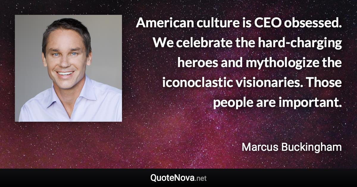 American culture is CEO obsessed. We celebrate the hard-charging heroes and mythologize the iconoclastic visionaries. Those people are important. - Marcus Buckingham quote