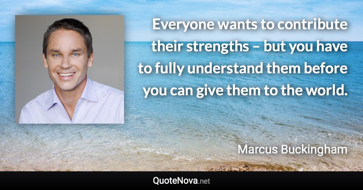 Everyone wants to contribute their strengths – but you have to fully understand them before you can give them to the world. - Marcus Buckingham quote