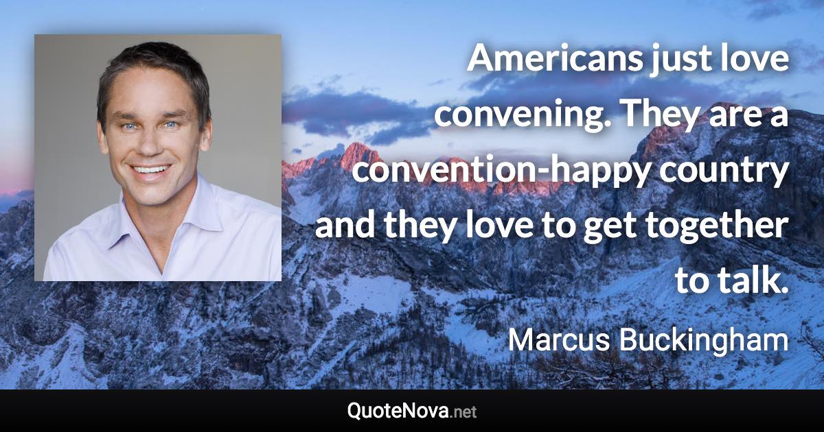 Americans just love convening. They are a convention-happy country and they love to get together to talk. - Marcus Buckingham quote