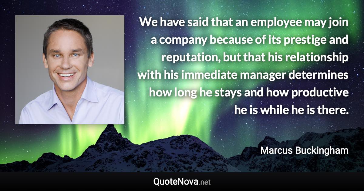 We have said that an employee may join a company because of its prestige and reputation, but that his relationship with his immediate manager determines how long he stays and how productive he is while he is there. - Marcus Buckingham quote