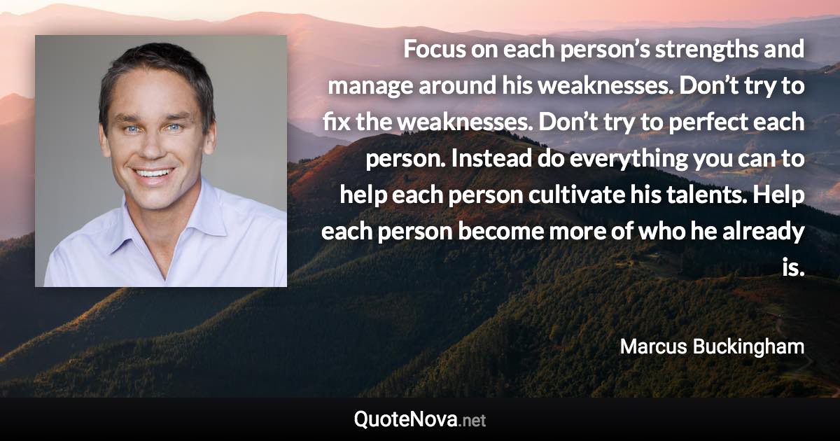 Focus on each person’s strengths and manage around his weaknesses. Don’t try to fix the weaknesses. Don’t try to perfect each person. Instead do everything you can to help each person cultivate his talents. Help each person become more of who he already is. - Marcus Buckingham quote