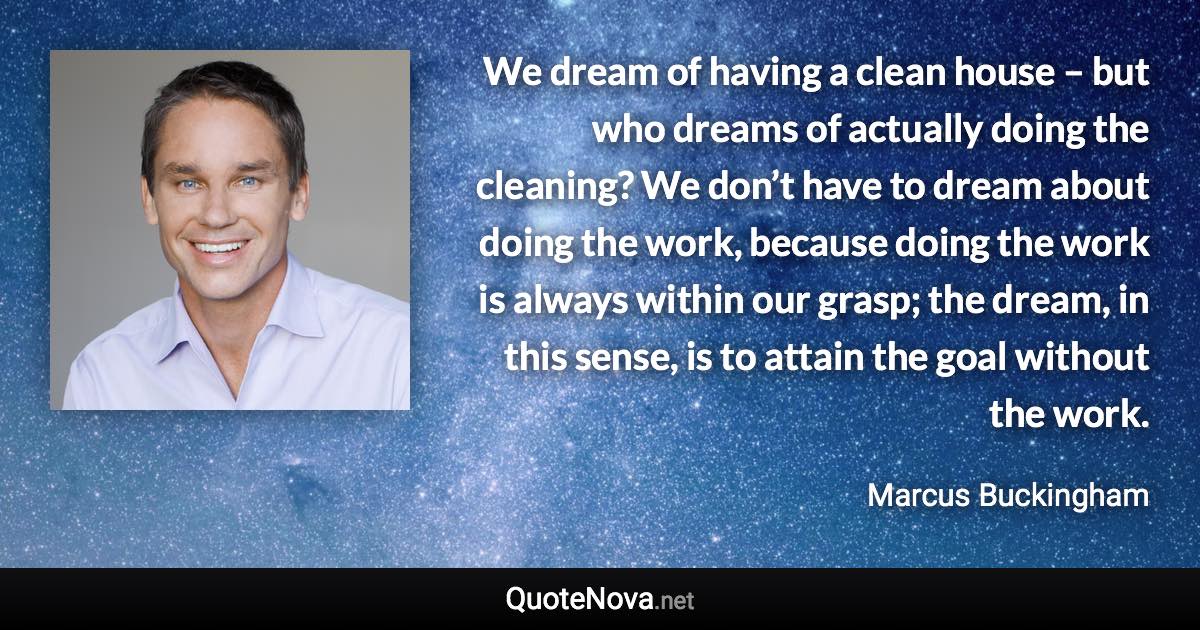 We dream of having a clean house – but who dreams of actually doing the cleaning? We don’t have to dream about doing the work, because doing the work is always within our grasp; the dream, in this sense, is to attain the goal without the work. - Marcus Buckingham quote