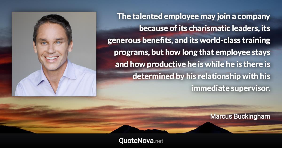 The talented employee may join a company because of its charismatic leaders, its generous benefits, and its world-class training programs, but how long that employee stays and how productive he is while he is there is determined by his relationship with his immediate supervisor. - Marcus Buckingham quote