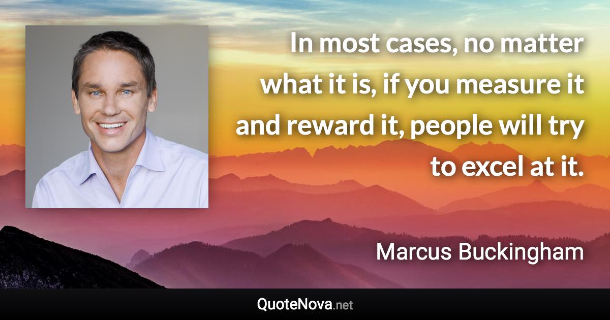 In most cases, no matter what it is, if you measure it and reward it, people will try to excel at it. - Marcus Buckingham quote