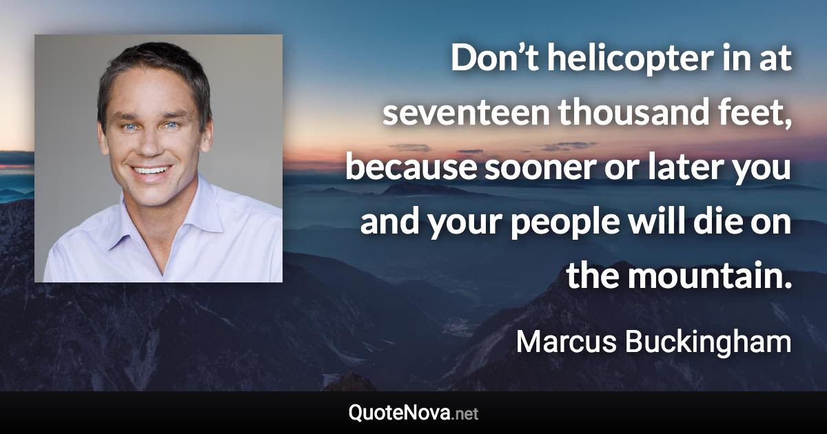 Don’t helicopter in at seventeen thousand feet, because sooner or later you and your people will die on the mountain. - Marcus Buckingham quote