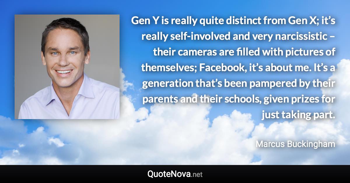 Gen Y is really quite distinct from Gen X; it’s really self-involved and very narcissistic – their cameras are filled with pictures of themselves; Facebook, it’s about me. It’s a generation that’s been pampered by their parents and their schools, given prizes for just taking part. - Marcus Buckingham quote