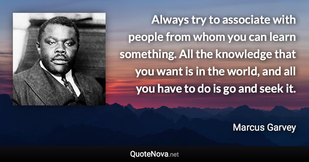 Always try to associate with people from whom you can learn something. All the knowledge that you want is in the world, and all you have to do is go and seek it. - Marcus Garvey quote