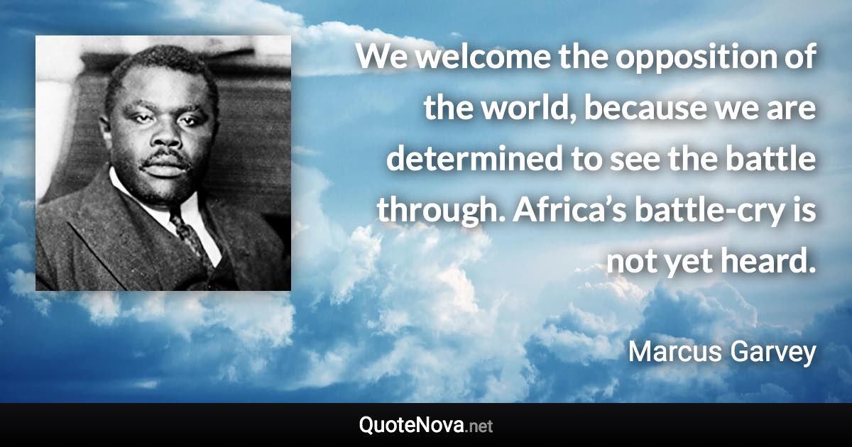 We welcome the opposition of the world, because we are determined to see the battle through. Africa’s battle-cry is not yet heard. - Marcus Garvey quote