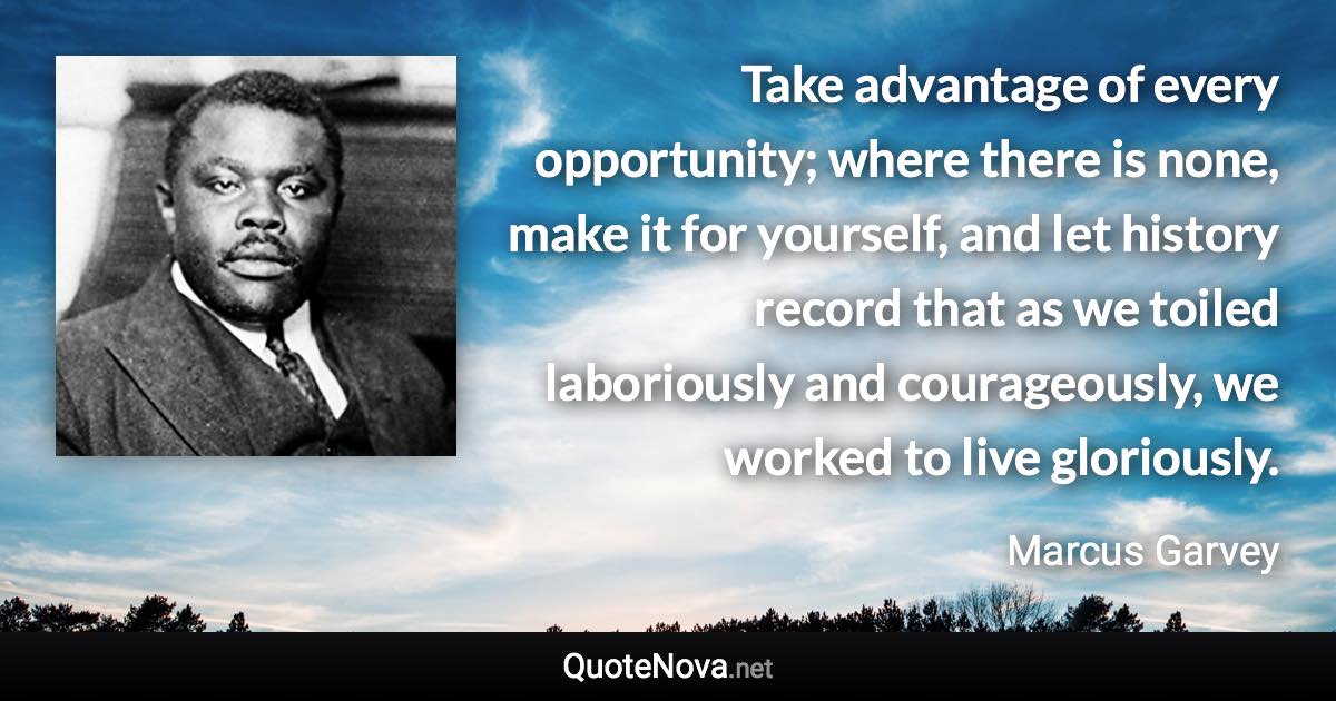 Take advantage of every opportunity; where there is none, make it for yourself, and let history record that as we toiled laboriously and courageously, we worked to live gloriously. - Marcus Garvey quote