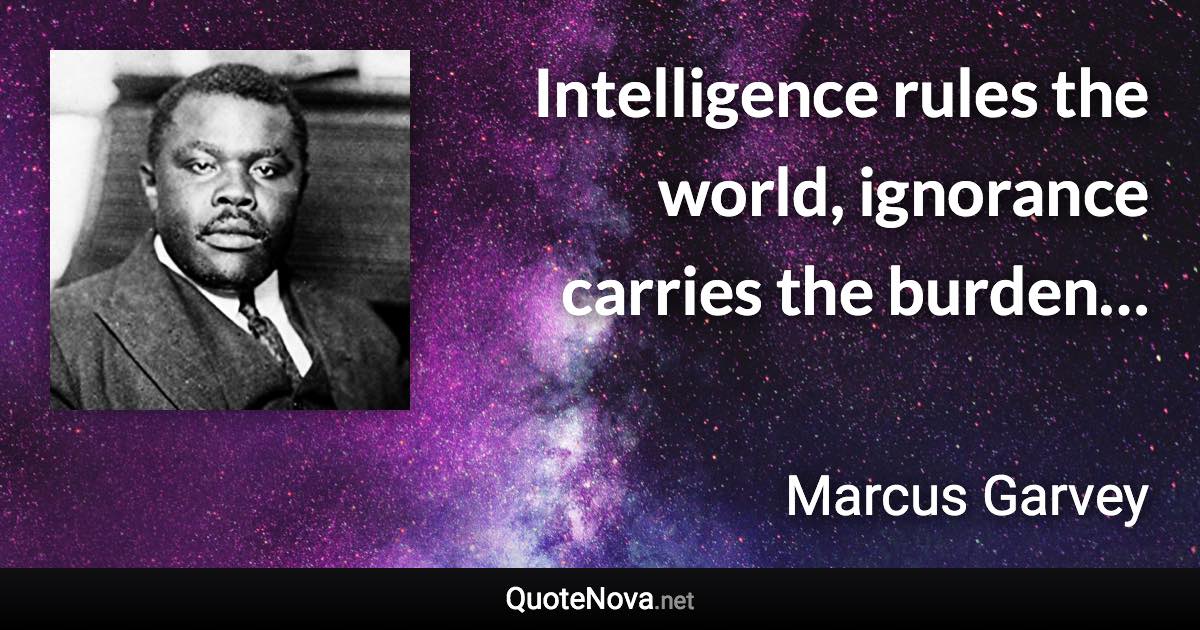 Intelligence rules the world, ignorance carries the burden… - Marcus Garvey quote