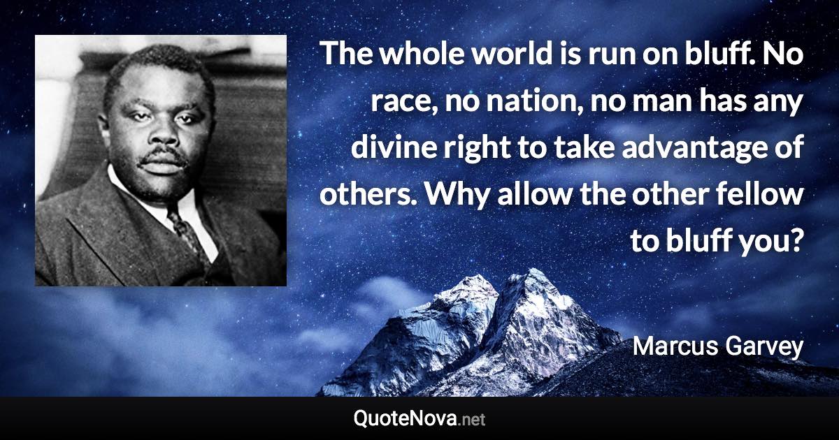 The whole world is run on bluff. No race, no nation, no man has any divine right to take advantage of others. Why allow the other fellow to bluff you? - Marcus Garvey quote