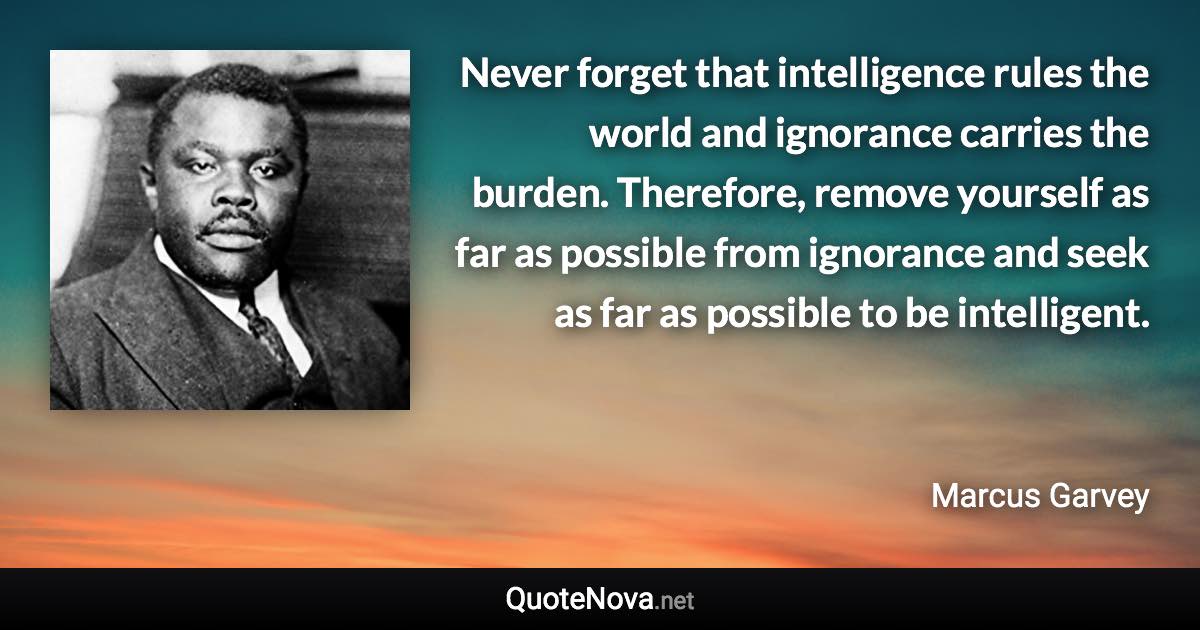 Never forget that intelligence rules the world and ignorance carries the burden. Therefore, remove yourself as far as possible from ignorance and seek as far as possible to be intelligent. - Marcus Garvey quote