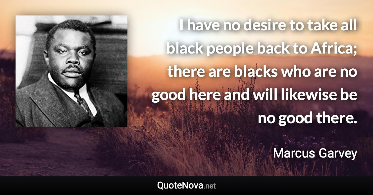 I have no desire to take all black people back to Africa; there are blacks who are no good here and will likewise be no good there. - Marcus Garvey quote