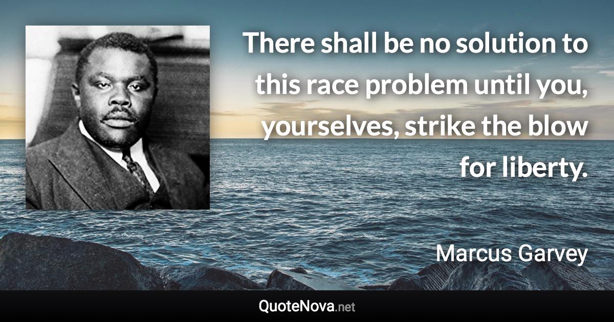 There shall be no solution to this race problem until you, yourselves, strike the blow for liberty. - Marcus Garvey quote