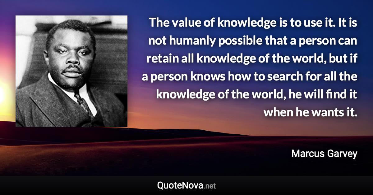 The value of knowledge is to use it. It is not humanly possible that a person can retain all knowledge of the world, but if a person knows how to search for all the knowledge of the world, he will find it when he wants it. - Marcus Garvey quote