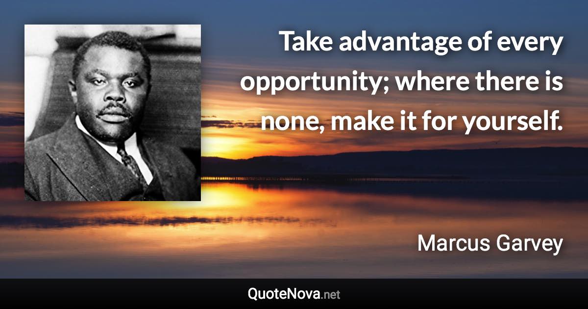 Take advantage of every opportunity; where there is none, make it for yourself. - Marcus Garvey quote