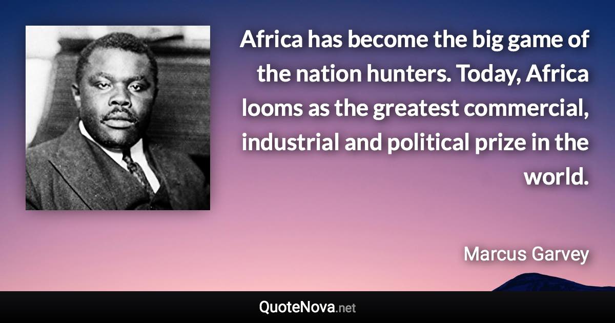 Africa has become the big game of the nation hunters. Today, Africa looms as the greatest commercial, industrial and political prize in the world. - Marcus Garvey quote