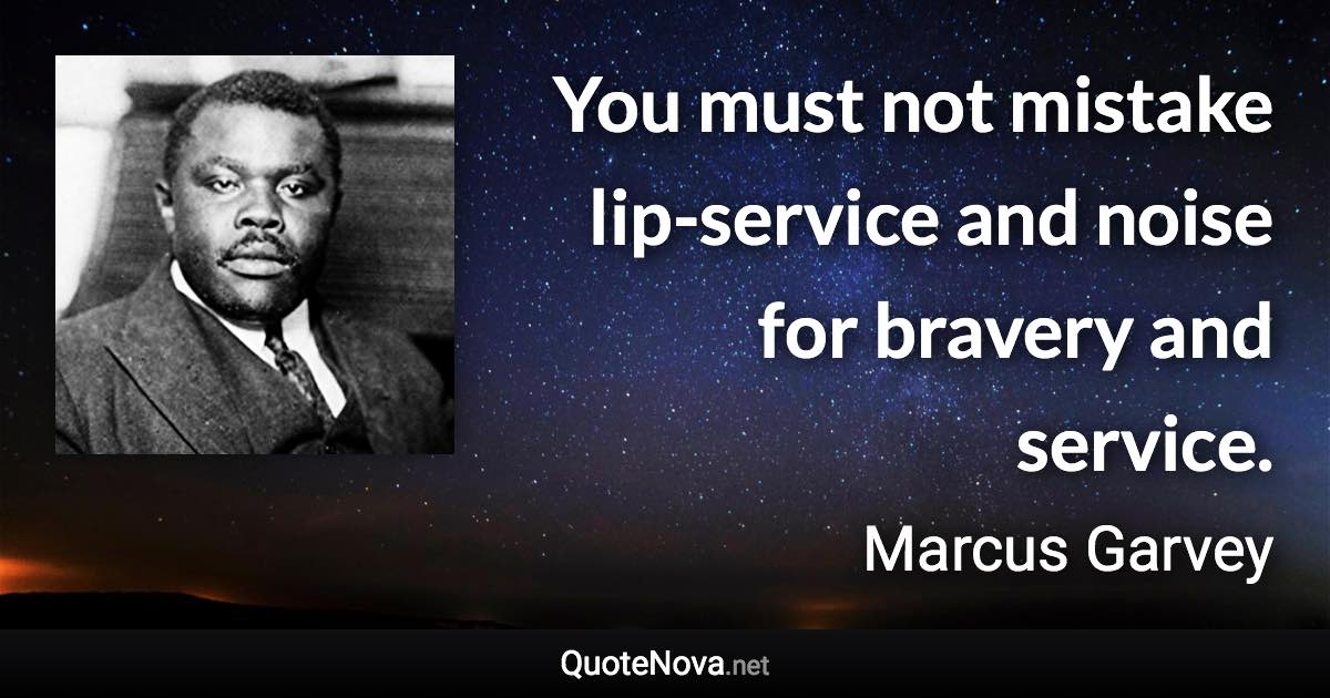 You must not mistake lip-service and noise for bravery and service. - Marcus Garvey quote