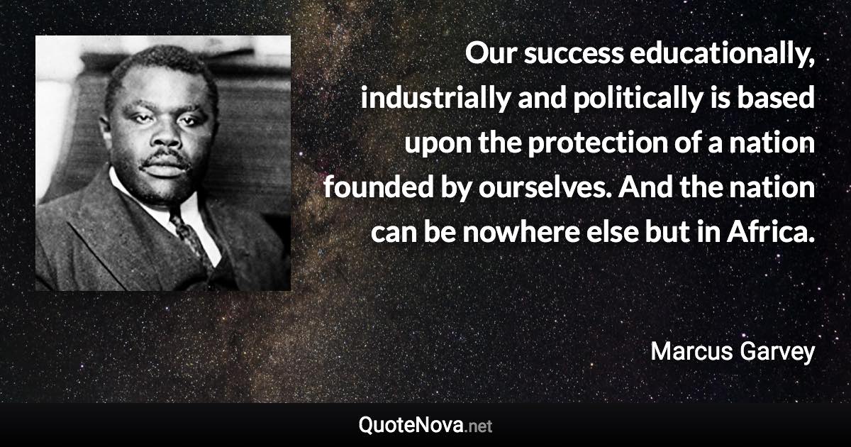 Our success educationally, industrially and politically is based upon the protection of a nation founded by ourselves. And the nation can be nowhere else but in Africa. - Marcus Garvey quote