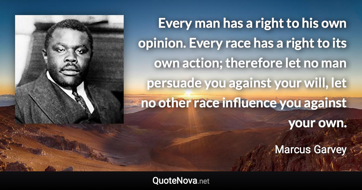 Every man has a right to his own opinion. Every race has a right to its own action; therefore let no man persuade you against your will, let no other race influence you against your own. - Marcus Garvey quote