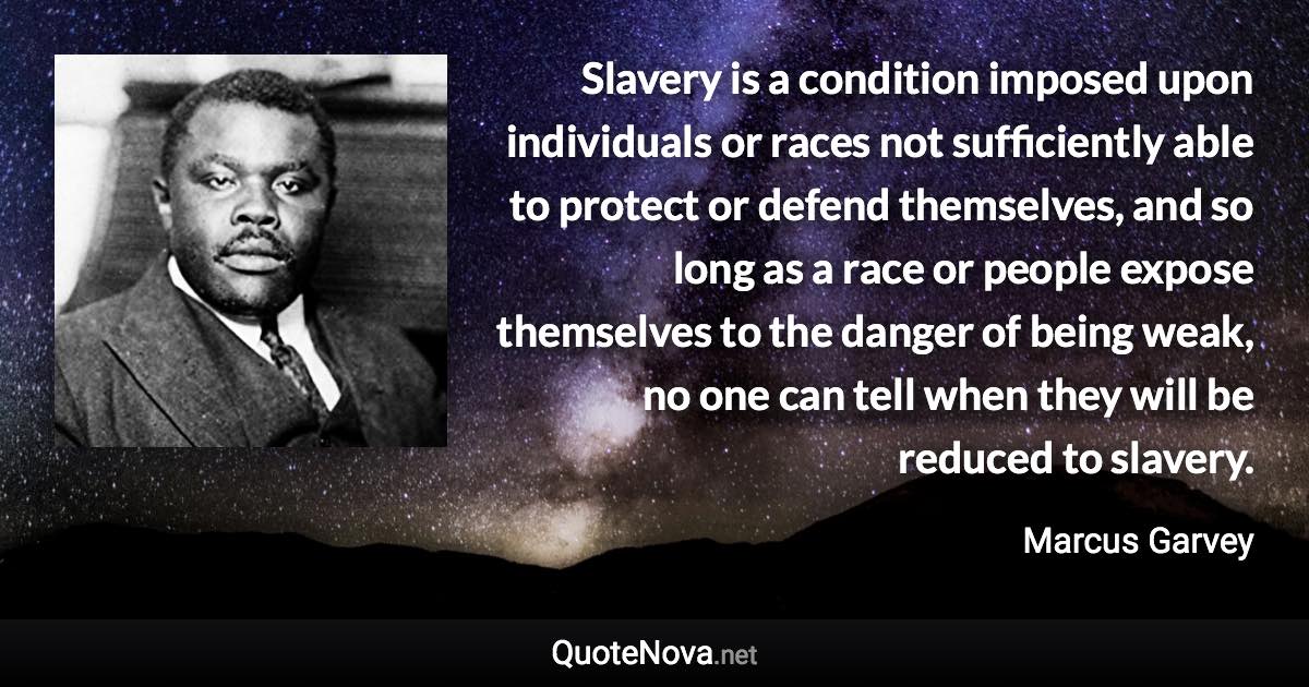 Slavery is a condition imposed upon individuals or races not sufficiently able to protect or defend themselves, and so long as a race or people expose themselves to the danger of being weak, no one can tell when they will be reduced to slavery. - Marcus Garvey quote