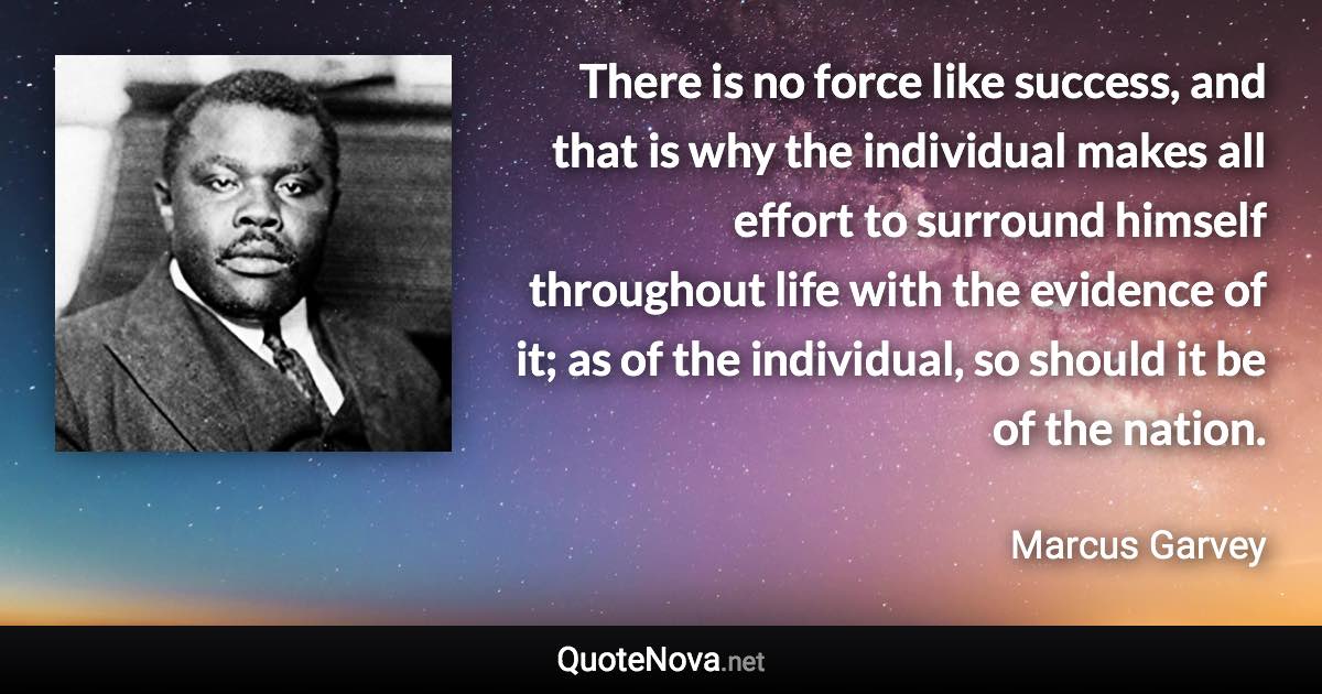 There is no force like success, and that is why the individual makes all effort to surround himself throughout life with the evidence of it; as of the individual, so should it be of the nation. - Marcus Garvey quote