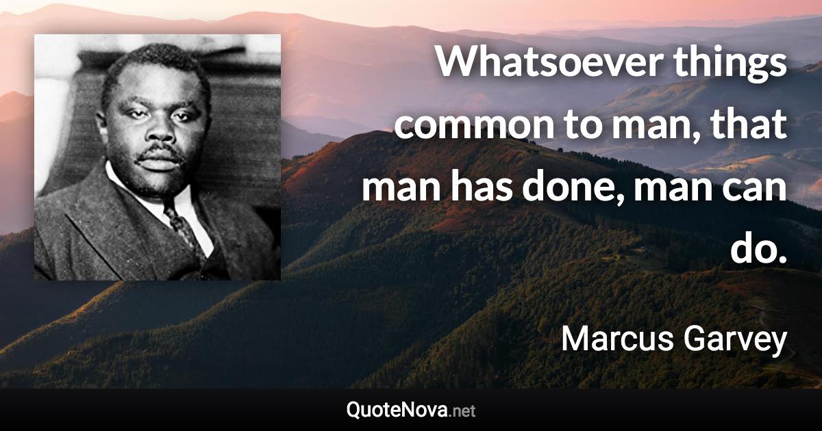 Whatsoever things common to man, that man has done, man can do. - Marcus Garvey quote