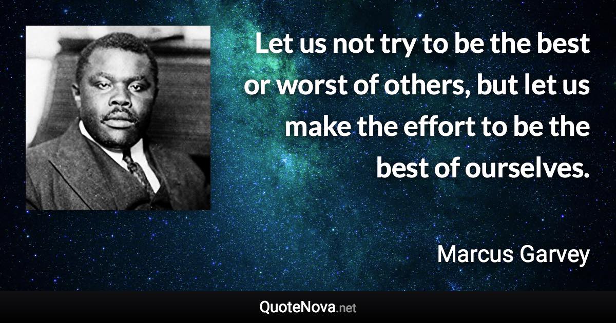 Let us not try to be the best or worst of others, but let us make the effort to be the best of ourselves. - Marcus Garvey quote