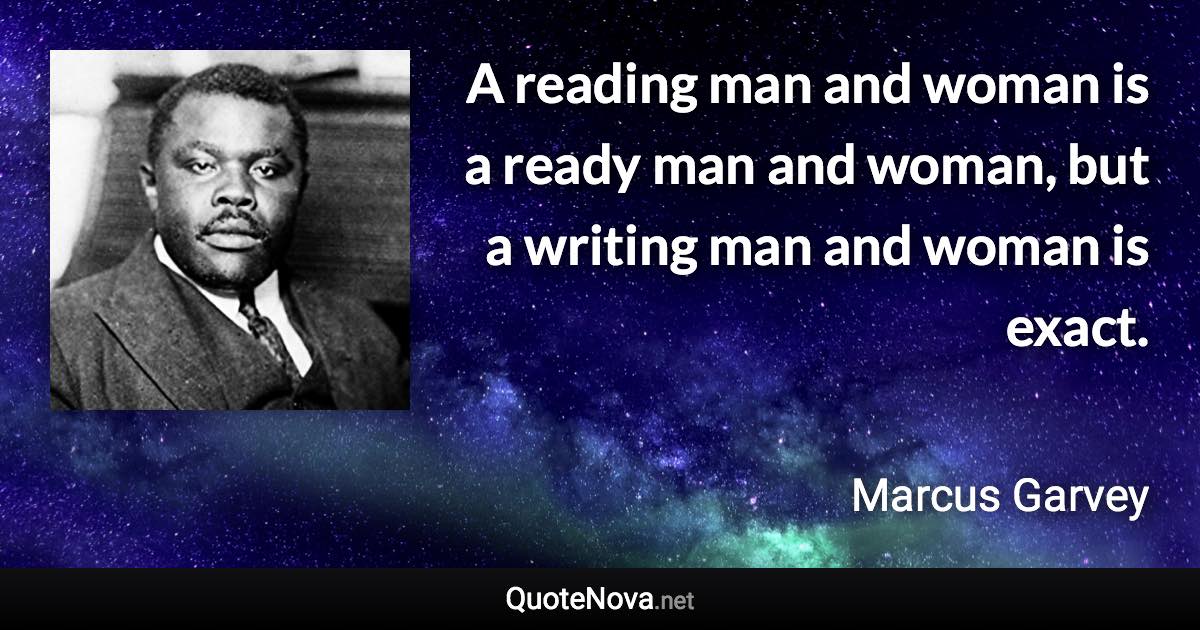 A reading man and woman is a ready man and woman, but a writing man and woman is exact. - Marcus Garvey quote