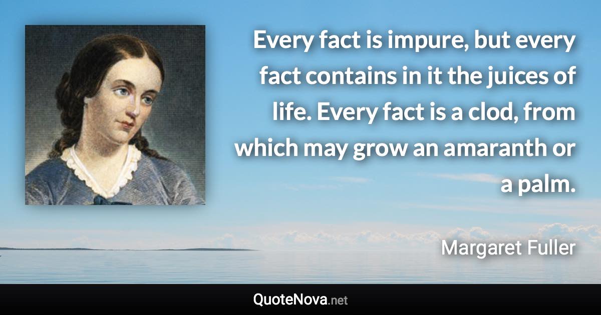 Every fact is impure, but every fact contains in it the juices of life. Every fact is a clod, from which may grow an amaranth or a palm. - Margaret Fuller quote