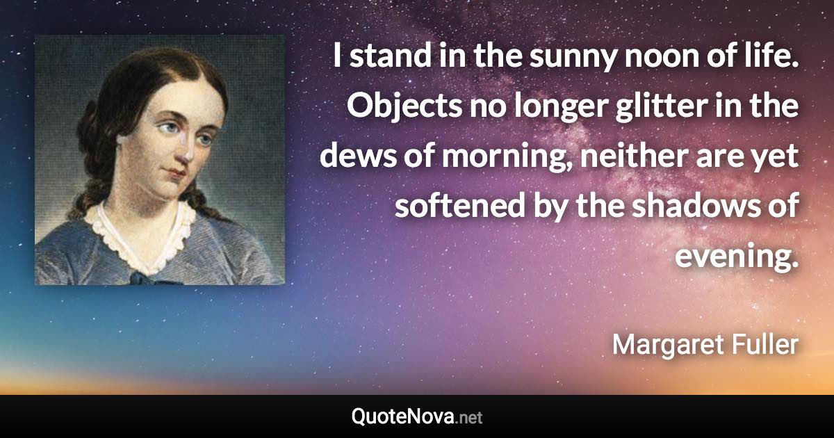 I stand in the sunny noon of life. Objects no longer glitter in the dews of morning, neither are yet softened by the shadows of evening. - Margaret Fuller quote